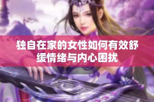 独自在家的女性如何有效舒缓情绪与内心困扰