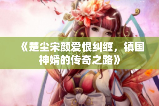 《楚尘宋颜爱恨纠缠，镇国神婿的传奇之路》