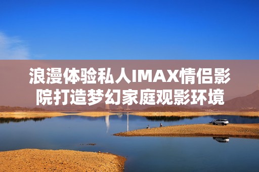 浪漫体验私人IMAX情侣影院打造梦幻家庭观影环境