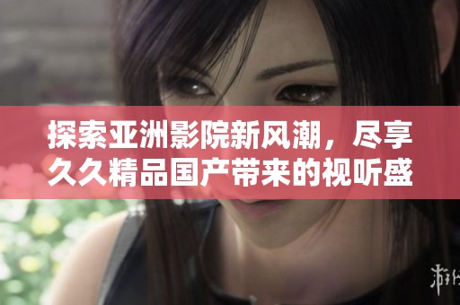 探索亚洲影院新风潮，尽享久久精品国产带来的视听盛宴