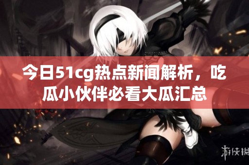 今日51cg热点新闻解析，吃瓜小伙伴必看大瓜汇总