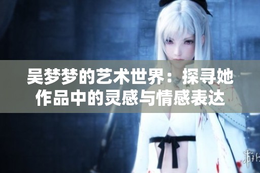 吴梦梦的艺术世界：探寻她作品中的灵感与情感表达