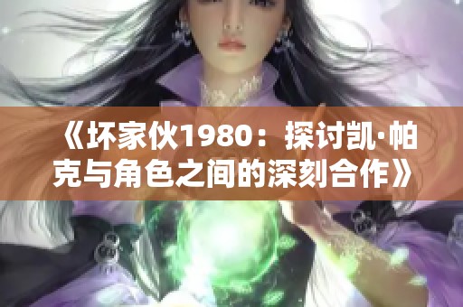 《坏家伙1980：探讨凯·帕克与角色之间的深刻合作》