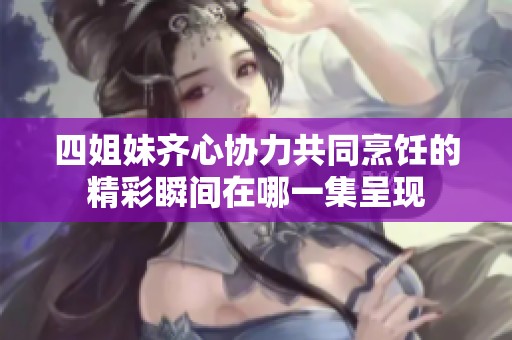 四姐妹齐心协力共同烹饪的精彩瞬间在哪一集呈现