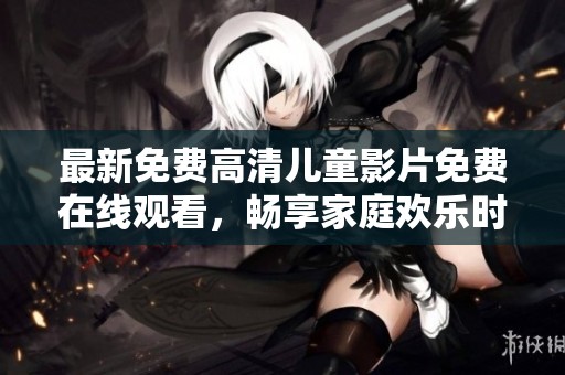 最新免费高清儿童影片免费在线观看，畅享家庭欢乐时光