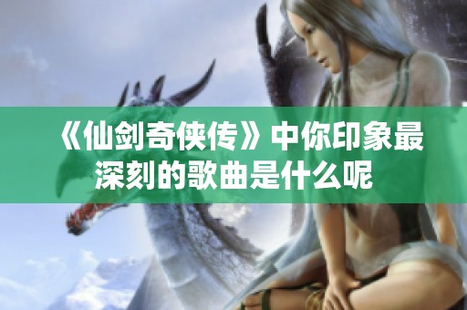 《仙剑奇侠传》中你印象最深刻的歌曲是什么呢