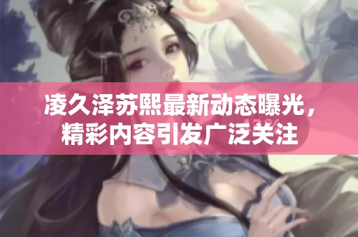 凌久泽苏熙最新动态曝光，精彩内容引发广泛关注
