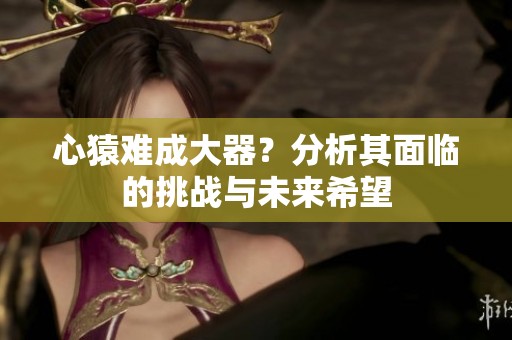心猿难成大器？分析其面临的挑战与未来希望