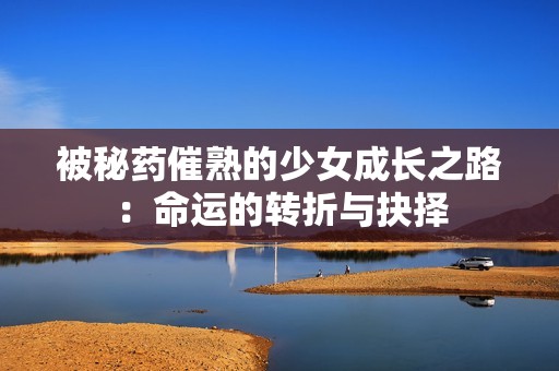 被秘药催熟的少女成长之路：命运的转折与抉择