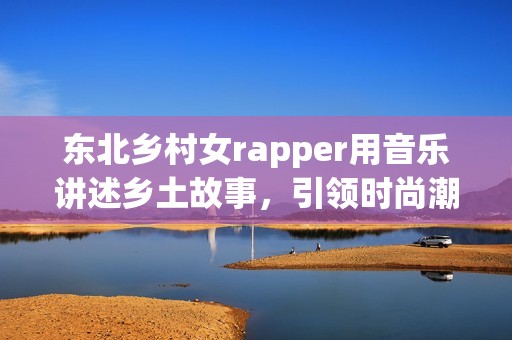 东北乡村女rapper用音乐讲述乡土故事，引领时尚潮流