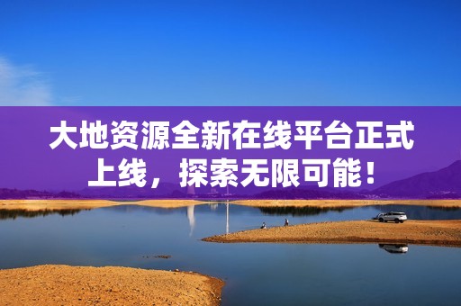 大地资源全新在线平台正式上线，探索无限可能！