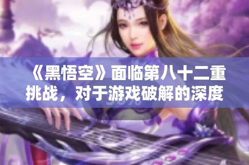 《黑悟空》面临第八十二重挑战，对于游戏破解的深度探讨