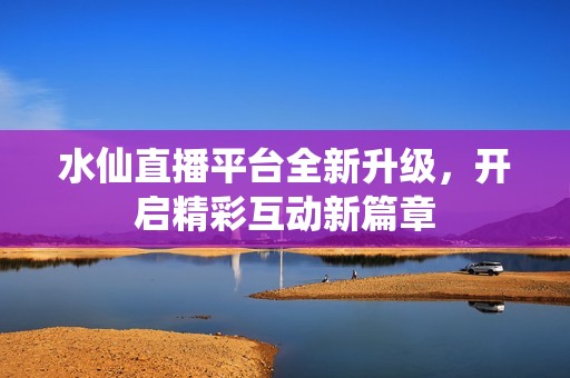 水仙直播平台全新升级，开启精彩互动新篇章