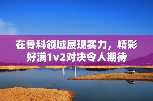 在骨科领域展现实力，精彩好满1v2对决令人期待