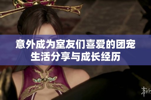 意外成为室友们喜爱的团宠生活分享与成长经历