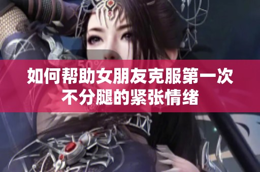 如何帮助女朋友克服第一次不分腿的紧张情绪