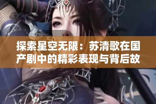 探索星空无限：苏清歌在国产剧中的精彩表现与背后故事