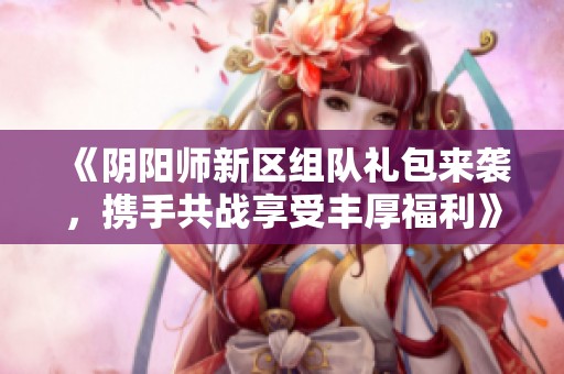 《阴阳师新区组队礼包来袭，携手共战享受丰厚福利》