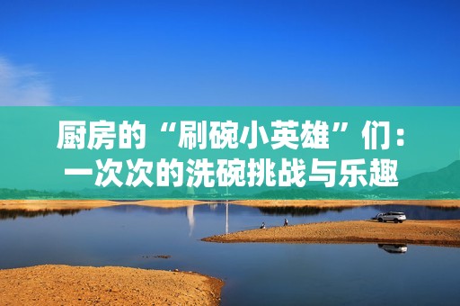 厨房的“刷碗小英雄”们：一次次的洗碗挑战与乐趣