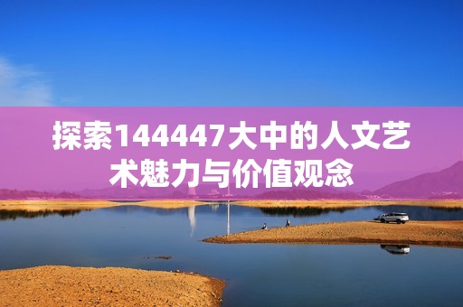 探索144447大中的人文艺术魅力与价值观念