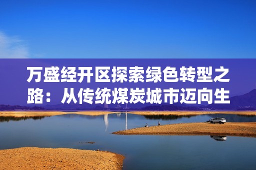 万盛经开区探索绿色转型之路：从传统煤炭城市迈向生态文明新家园