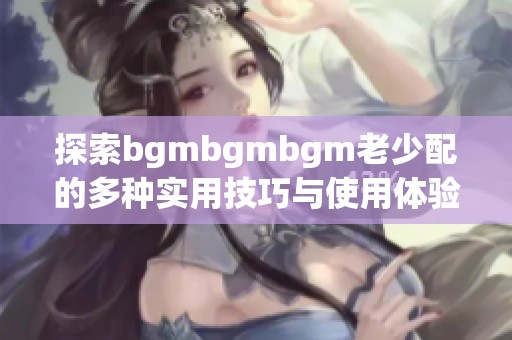 探索bgmbgmbgm老少配的多种实用技巧与使用体验