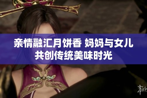 亲情融汇月饼香 妈妈与女儿共创传统美味时光