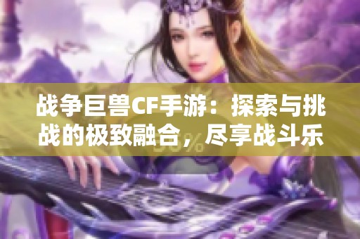 战争巨兽CF手游：探索与挑战的极致融合，尽享战斗乐趣