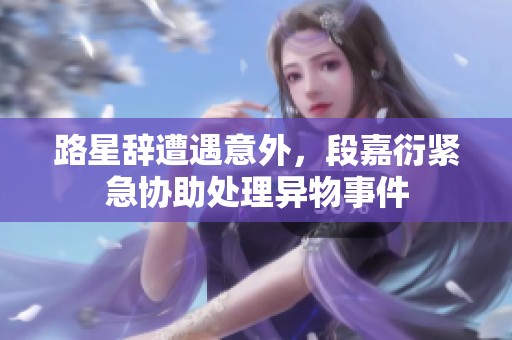 路星辞遭遇意外，段嘉衍紧急协助处理异物事件