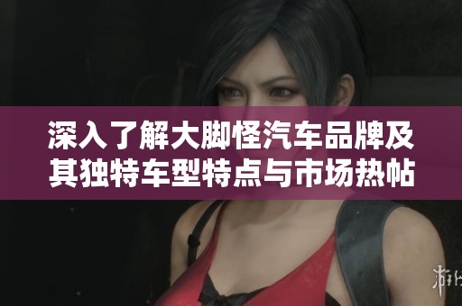 深入了解大脚怪汽车品牌及其独特车型特点与市场热帖