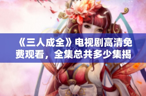 《三人成全》电视剧高清免费观看，全集总共多少集揭秘