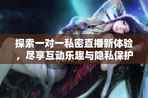 探索一对一私密直播新体验，尽享互动乐趣与隐私保护