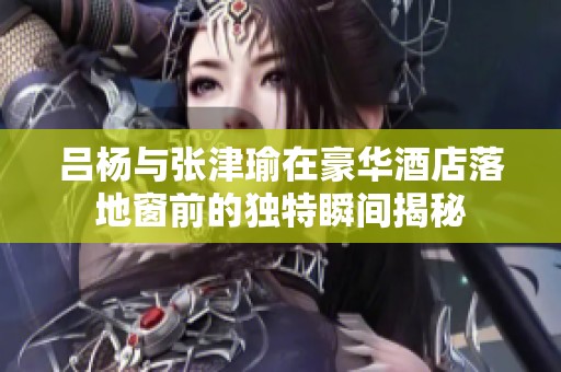 吕杨与张津瑜在豪华酒店落地窗前的独特瞬间揭秘