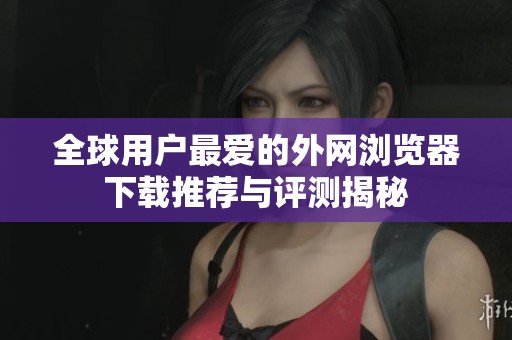 全球用户最爱的外网浏览器下载推荐与评测揭秘