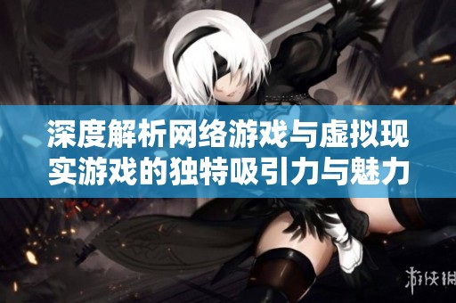 深度解析网络游戏与虚拟现实游戏的独特吸引力与魅力