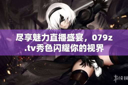 尽享魅力直播盛宴，079z.tv秀色闪耀你的视界