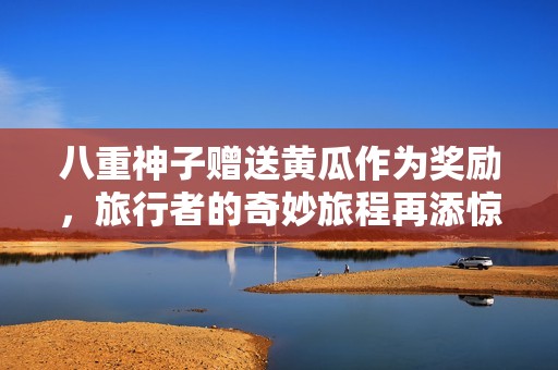 八重神子赠送黄瓜作为奖励，旅行者的奇妙旅程再添惊喜