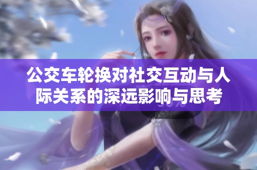公交车轮换对社交互动与人际关系的深远影响与思考