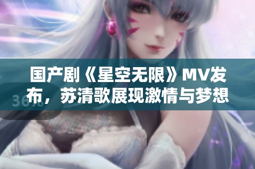 国产剧《星空无限》MV发布，苏清歌展现激情与梦想