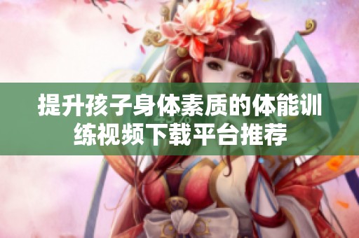 提升孩子身体素质的体能训练视频下载平台推荐