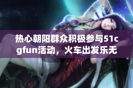 热心朝阳群众积极参与51cgfun活动，火车出发乐无限