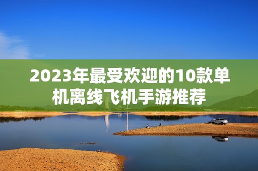 2023年最受欢迎的10款单机离线飞机手游推荐