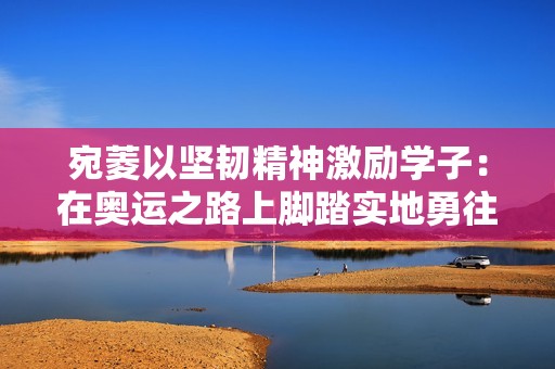 宛菱以坚韧精神激励学子：在奥运之路上脚踏实地勇往直前