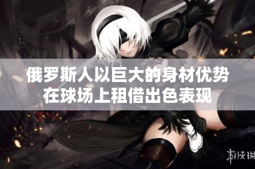 俄罗斯人以巨大的身材优势在球场上租借出色表现