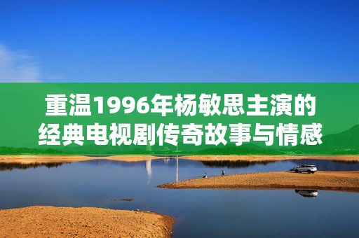 重温1996年杨敏思主演的经典电视剧传奇故事与情感纠葛