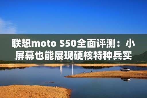 联想moto S50全面评测：小屏幕也能展现硬核特种兵实力