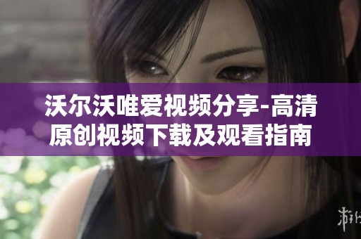 沃尔沃唯爱视频分享-高清原创视频下载及观看指南