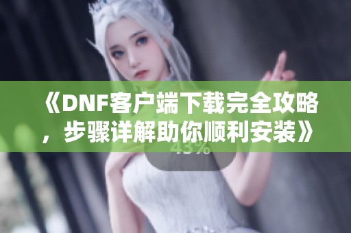 《DNF客户端下载完全攻略，步骤详解助你顺利安装》