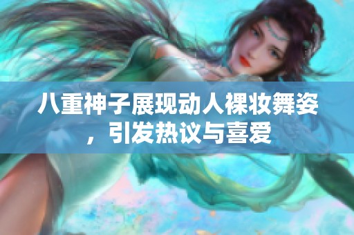 八重神子展现动人裸妆舞姿，引发热议与喜爱