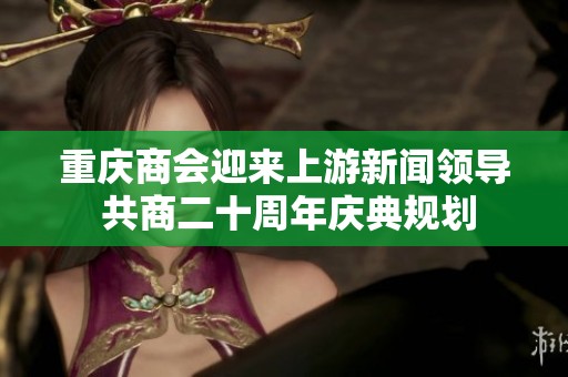 重庆商会迎来上游新闻领导 共商二十周年庆典规划